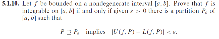 5.1.10. Let ƒ be bounded on a nondegenerate interval [a, b]. Prove that ƒ is
integrable on [a, b] if and only if given ɛ > 0 there is a partition Pg of
[a, b] such that
PP implies [U(f, P) - L(ƒ, P)| < ɛ.