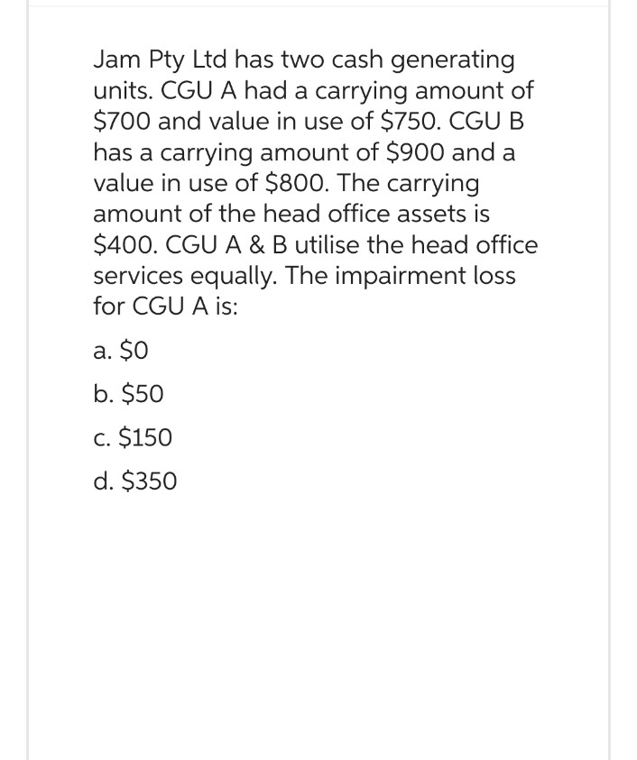 Jam Pty Ltd has two cash generating
units. CGU A had a carrying amount of
$700 and value in use of $750. CGU B
has a carrying amount of $900 and a
value in use of $800. The carrying
amount of the head office assets is
$400. CGU A & B utilise the head office
services equally. The impairment loss
for CGU A is:
a. $0
b. $50
c. $150
d. $350