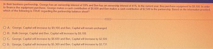 In their business partnership, George has an ownership interest of 59% and Ben has an ownership interest of 41% In the current year, they purchase equipment for $9.100. In order
to finance the equipment purchase, George makes a cash contribution of $6.600 and Ben makes a cash contribution of $2,500 to the partnership Based on the information provided
which of the following is TRUE regarding the partnership balance sheet?
OA. George, Capital will increase by $9,100 and Ben, Capital will remain unchanged.
OB. Both George, Capital and Ben, Capital will increase by $9,100.
OC. George, Capital will increase by $6,600 and Ben, Capital will increase by $2,500
OD. George, Capital will increase by $5,369 and Ben, Capital will increase by $3,731