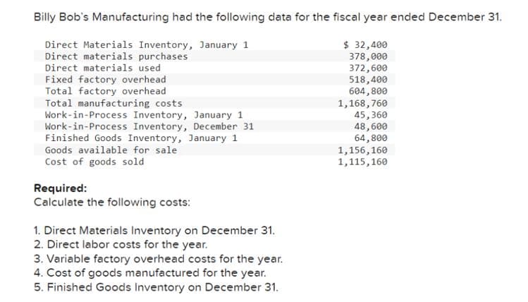 Billy Bob's Manufacturing had the following data for the fiscal year ended December 31.
$ 32,400
378,000
372,600
Direct Materials Inventory, January 1
Direct materials purchases
Direct materials used
Fixed factory overhead
Total factory overhead
Total manufacturing costs
518,400
604,800
1,168,760
Work-in-Process Inventory, January 1
Work-in-Process Inventory, December 31
Finished Goods Inventory, January 1
Goods available for sale
Cost of goods sold
Required:
Calculate the following costs:
1. Direct Materials Inventory on December 31.
2. Direct labor costs for the year.
3. Variable factory overhead costs for the year.
4. Cost of goods manufactured for the year.
5. Finished Goods Inventory on December 31.
45,360
48,600
64,800
1,156,160
1,115,160