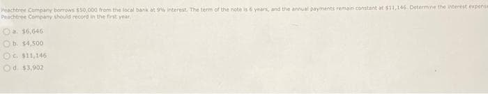 Peachtree Company borrows $50,000 from the local bank at 9% interest. The term of the note is 6 years, and the annual payments remain constant at $11,146 Determine the interest expense
Peachtree Company should record in the first year,
Ⓒa. $6,646
Ob. $4,500
OC. $11,146
Od. $3,902