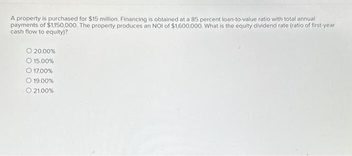 A property is purchased for $15 million. Financing is obtained at a 85 percent loan-to-value ratio with total annual
payments of $1,150,000. The property produces an NOI of $1,600,000. What is the equity dividend rate (ratio of first-year
cash flow to equity)?
O 20.00%
15.00%
17.00%
O 19.00%
O 21.00%