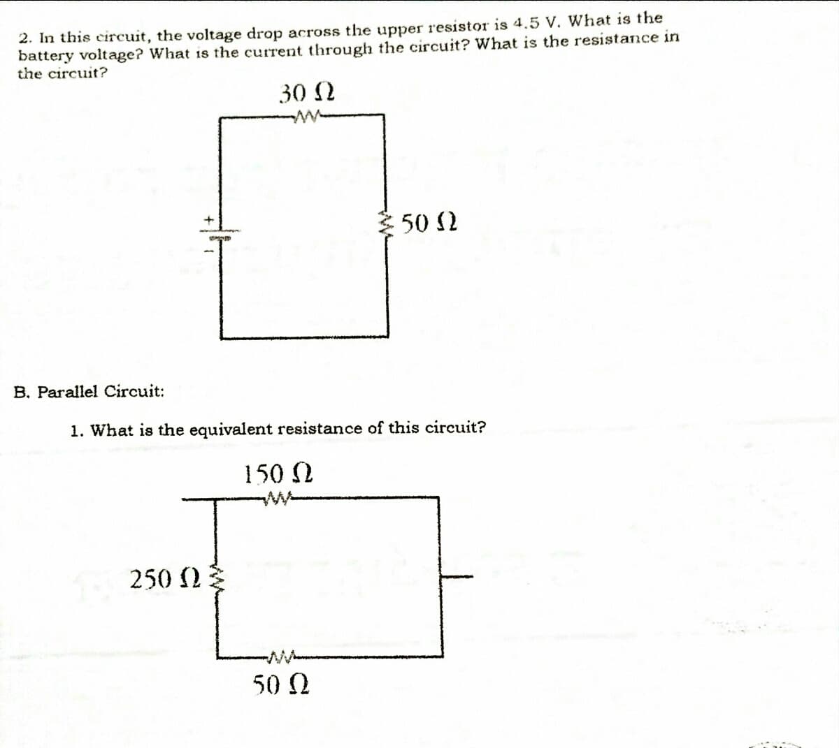 2. In this circuit, the voltage drop across the upper resistor is 4.5 V. What is the
battery voltage? What is the current through the circuit? What is the resistance in
the circuit?
30 N
ww
50 2
B. Parallel Circuit:
1. What is the equivalent resistance of this circuit?
150 2
250 2
50 N
