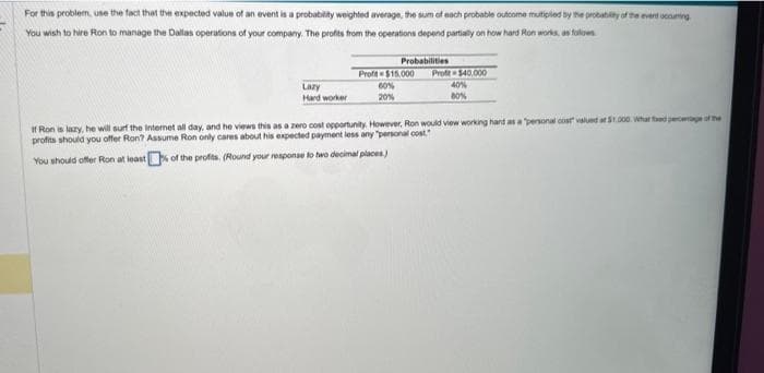 For this problem, use the fact that the expected value of an event is a probability weighted average, the sum of each probable outcome multiplied by the probability of the event occuring
You wish to hire Ron to manage the Dallas operations of your company. The profits from the operations depend partially on how hard Ron works as follows
Lazy
Hard worker
Probabilities
Profit $40,000
40%
80%
Profe$15,000
60%
20%
If Ron is lazy, he will surf the Internet all day, and he views this as a zero cost opportunity. However, Ron would view working hand as a personal cost valued at $1.000 What fed percentage of the
profits should you offer Ron? Assume Ron only cares about his expected payment less any "personal cost"
You should offer Ron at least of the profits. (Round your response to two decimal places)