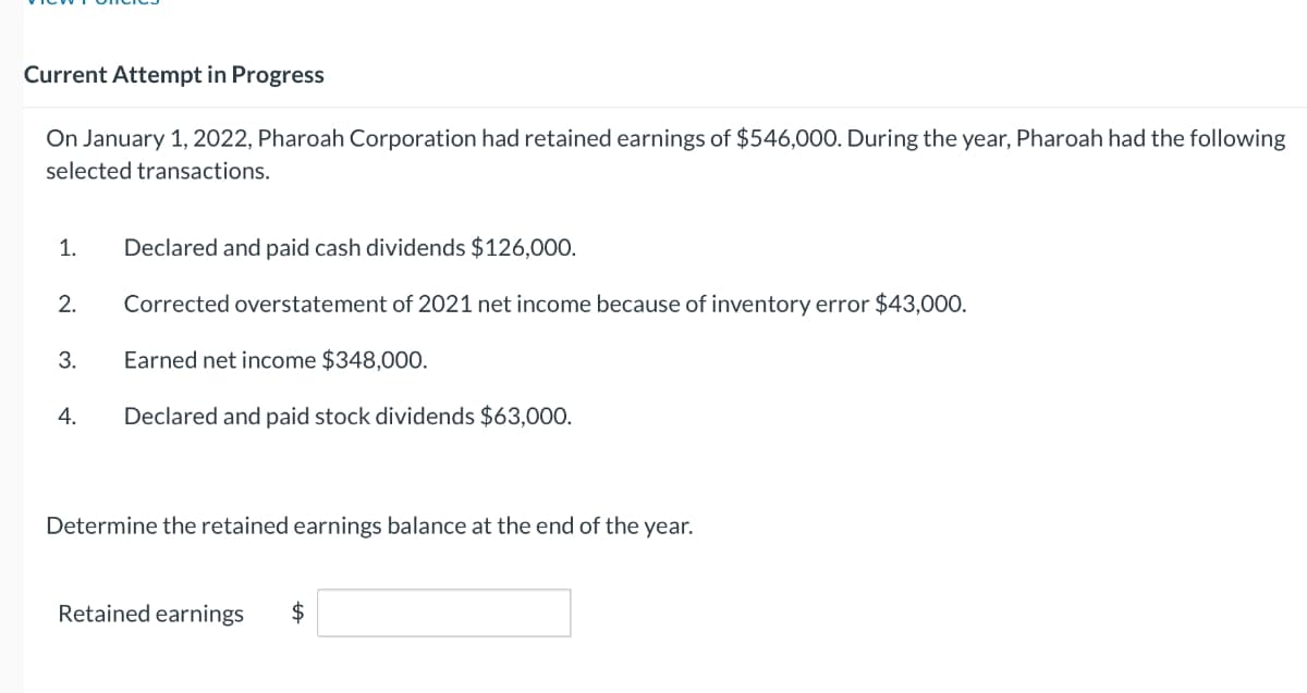 Current Attempt in Progress
On January 1, 2022, Pharoah Corporation had retained earnings of $546,000. During the year, Pharoah had the following
selected transactions.
1.
2.
3.
4.
Declared and paid cash dividends $126,000.
Corrected overstatement of 2021 net income because of inventory error $43,000.
Earned net income $348,000.
Declared and paid stock dividends $63,000.
Determine the retained earnings balance at the end of the year.
Retained earnings $