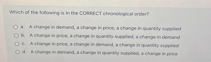 Which of the following is in the CORRECT chronological order?
O a. A change in demand, a change in price, a change in quantity supplied
O b. A change in price, a change in quantity supplied, a change in demand
O C. A change in price, a change in demand, a change in quantity supplied
O d.
A change in demand, a change in quantity supplied, a change in price