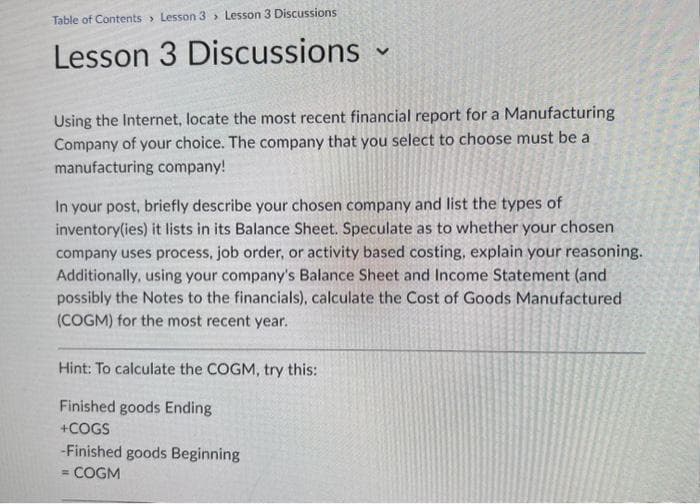 Table of Contents Lesson 3 Lesson 3 Discussions
Lesson 3 Discussions ~
V
Using the Internet, locate the most recent financial report for a Manufacturing
Company of your choice. The company that you select to choose must be a
manufacturing company!
In your post, briefly describe your chosen company and list the types of
inventory(ies) it lists in its Balance Sheet. Speculate as to whether your chosen
company uses process, job order, or activity based costing, explain your reasoning.
Additionally, using your company's Balance Sheet and Income Statement (and
possibly the Notes to the financials), calculate the Cost of Goods Manufactured
(COGM) for the most recent year.
Hint: To calculate the COGM, try this:
Finished goods Ending
+COGS
-Finished goods Beginning
= COGM