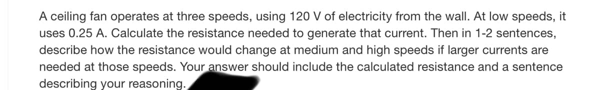 A ceiling fan operates at three speeds, using 120 V of electricity from the wall. At low speeds, it
uses 0.25 A. Calculate the resistance needed to generate that current. Then in 1-2 sentences,
describe how the resistance would change at medium and high speeds if larger currents are
needed at those speeds. Your answer should include the calculated resistance and a sentence
describing your reasoning.
