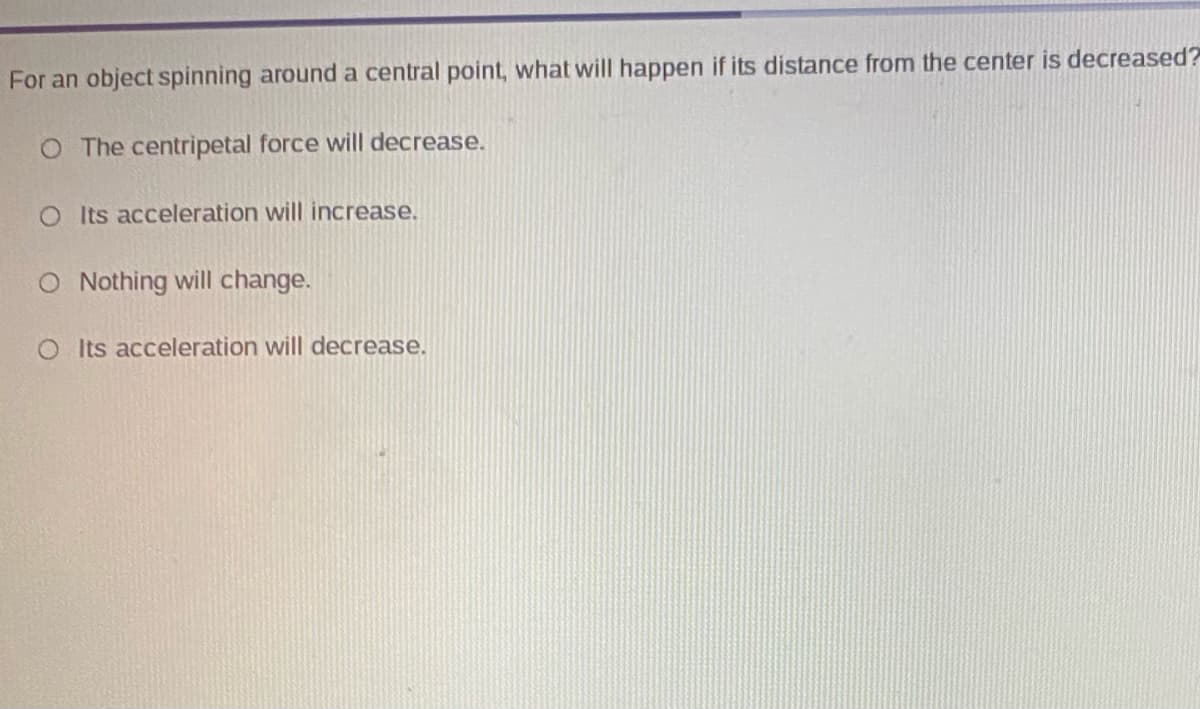 For an object spinning around a central point, what will happen if its distance from the center is decreased?
O The centripetal force will decrease.
O ts acceleration will increase.
O Nothing will change.
O ts acceleration will decrease.
