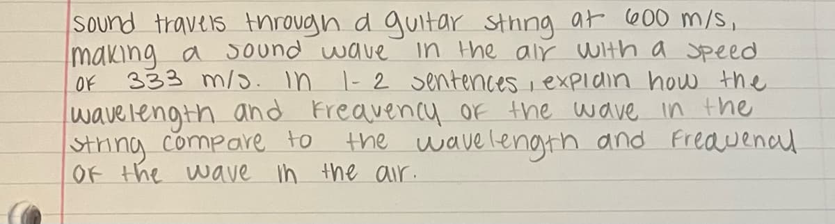 Sound travers through d guitar Sthng ar 600 m/s,
making a Sound wave
in the air With a Speed
OF
333 m/o. In -2 sentences i expidin how the
wave length and Freavency Of the wave in the
String compare to
OF the wave n the air.
the wave lenogth and Freauenal
