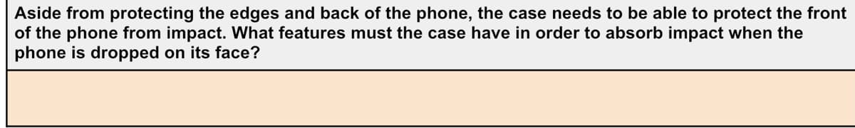 Aside from protecting the edges and back of the phone, the case needs to be able to protect the front
of the phone from impact. What features must the case have in order to absorb impact when the
phone is dropped on its face?
