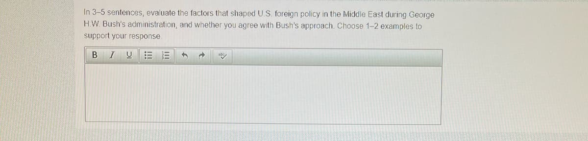 In 3-5 sentences, evaluate the factors that shaped U.S. foreign policy in the Middle East during George
H.W. Bush's administration, and whether you agree with Bush's approach. Choose 1-2 examples to
support your response.
B
I
!!
ebo
