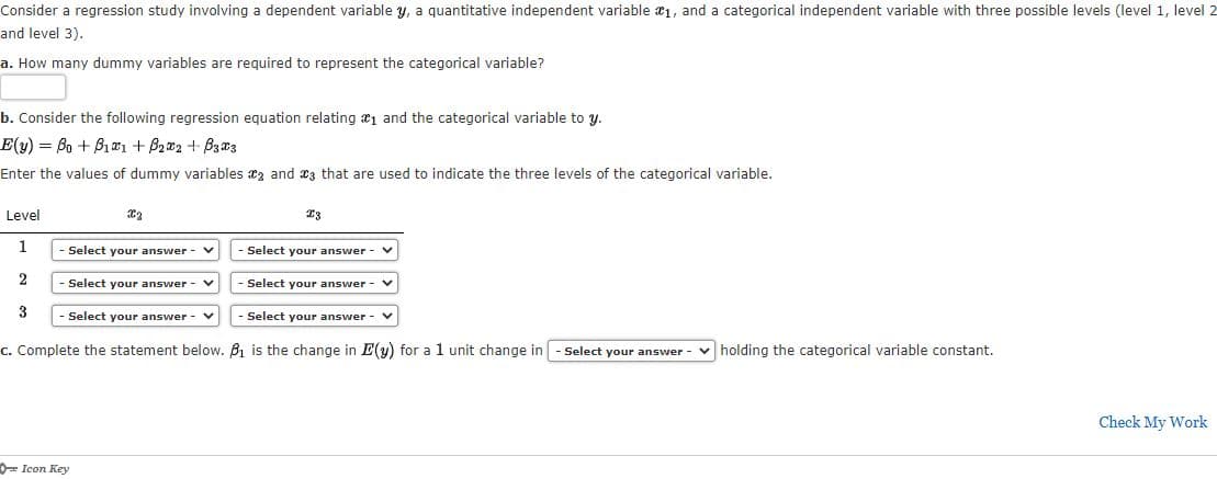 Consider a regression study involving a dependent variable y, a quantitative independent variable 1, and a categorical independent variable with three possible levels (level 1, level 2
and level 3).
a. How many dummy variables are required to represent the categorical variable?
b. Consider the following regression equation relating æ1 and the categorical variable to y.
E(y) Bo + B1a1 + B2a2 + Bza3
Enter the values of dummy variables az and 23 that are used to indicate the three levels of the categorical variable.
Level
23
Select your answer
Select your answer
Select your answer
Select your answer
Select your answer
Select your answer
c. Complete the statement below. B1 is the change in E(y) for a 1 unit change in
Select your answer
v holding the categorical variable constant.
Check My Work
D= Icon Key
