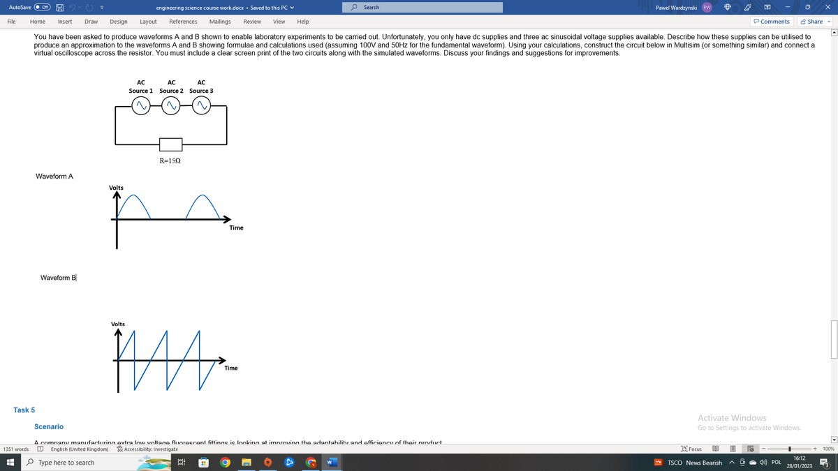 AutoSave
File
engineering science course work.docx Saved to this PC ✓
Comments
Home Insert Draw Design Layout References Mailings Review View Help
You have been asked to produce waveforms A and B shown to enable laboratory experiments to be carried out. Unfortunately, you only have dc supplies and three ac sinusoidal voltage supplies available. Describe how these supplies can be utilised to
produce an approximation to the waveforms A and B showing formulae and calculations used (assuming 100V and 50Hz for the fundamental waveform). Using your calculations, construct the circuit below in Multisim (or something similar) and connect a
virtual oscilloscope across the resistor. You must include a clear screen print of the two circuits along with the simulated waveforms. Discuss your findings and suggestions for improvements.
1351 words
t
Task 5
Waveform A
Waveform B
AC
Source 1
Volts
AC
AC
Source 2 Source 3
R=1592
Volts
A
Time
ÏA-
8:
Time
Search
Scenario
A company manufacturing extra low voltage fluorescent fittings is looking at improving the adaptability and efficiency of their product
D English (United Kingdom) Accessibility: Investigate
Type here to search
Pawel Wardzynski PW
Activate Windows
Go to Settings to activate Windows.
Focus 80 B
TSCO News Bearish
e
4) POL
Share ✔
16:12
28/01/2023
+ 100%