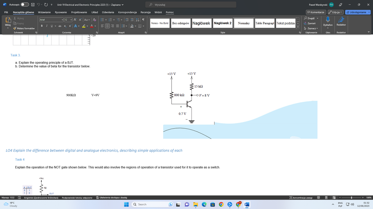 Plik
Autozapis
Wklej
Narzędzia główne Wstawianie
Wytnij
Kopiuj
✔ Malarz formatów
Schowek
HU
Wyrazy: 1532
Task 4
Arial
18°C
Cloudy
B
A LOUT
0 1
1 0
Unit 19 Electrical and Electronic Principles 2223 (1) Zapisano
Projektowanie Układ Odwołania
✓ Aˆ Ã¨
A.
Rysowanie
I U ✓
Task 3.
a. Explain the operating principle of a BJT.
b. Determine the value of beta for the transistor below.
+Vcc
12
ab X
Czcionka
Aa P
A
900KQ2
V=9V
15- 6-
Korespondencja Recenzja
Œ ŒĄ↓ ¶
OUT
X Angielski (Zjednoczone Królestwo) Podpowiedzi tekstu: włączone
Akapit
a
Ułatwienia dostępu: zbadaj
Wyszukaj
LO4 Explain the difference between digital and analogue electronics, describing simple applications of each
Widok Pomoc
Q Search
Notes - No Bold
Bez odstępów Nagłówek Nagłówek 2
+15 V
A
• 800 ΚΩ
+
Explain the operation of the NOT gate shown below. This would also involve the regions of operation of a transistor used for it to operate as a switch.
0.7 V
+15 V
- 15 ΚΩ
OV=8V
Style
Normalny Table Paragrapl Tekst podstav
Pawel Wardzynski PW
Komentarze ✔ Edycja
Znajdź
Zamień
Zaznacz
Edytowanie
Koncentracja uwagi
BO
Dyktafon
Głos
Redaktor
Redaktor
ENG
PLP
Udostępnianie
[4)
100%
01:32
12/06/2023