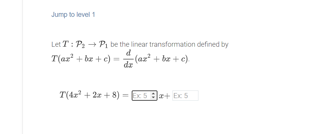 Jump to level 1
Let T: P2 → P1 be the linear transformation defined by
d
T(ax? + bx + c) =
(ax² + bx + c).
dx
T(4x2 + 2x + 8)
= Ex: 5 x+ Ex: 5
