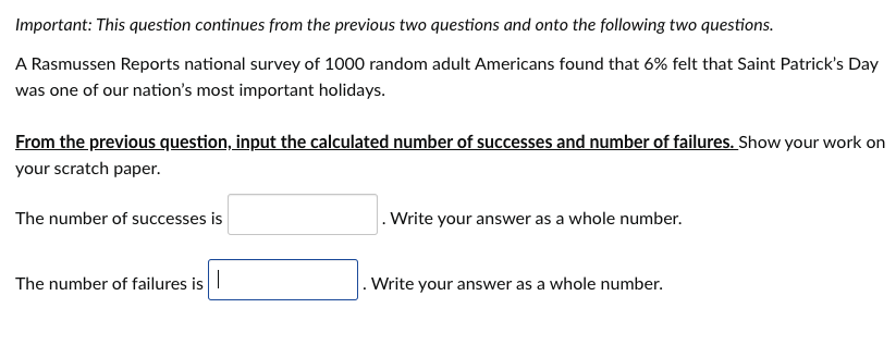 Important: This question continues from the previous two questions and onto the following two questions.
A Rasmussen Reports national survey of 1000 random adult Americans found that 6% felt that Saint Patrick's Day
was one of our nation's most important holidays.
From the previous question, input the calculated number of successes and number of failures. Show your work on
your scratch paper.
The number of successes is
The number of failures is
.Write your answer as a whole number.
. Write your answer as a whole number.