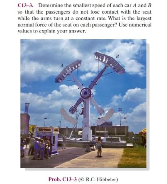 C13-3. Determine the smallest speed of each car A and B
so that the passengers do not lose contact with the seat
while the arms turn at a constant rate. What is the largest
normal force of the seat on each passenger? Use numerical
values to explain your answer.
BBOUOD
Prob. C13-3 (© R.C. Hibbeler)
trees
