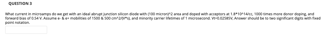 QUESTION 3
What current in microamps do we get with an ideal abrupt junction silicon diode with (100 micron)^2 area and doped with acceptors at 1.8*10^14/cc, 1000 times more donor doping, and
forward bias of 0.54 V. Assume e- & e+ mobilities of 1500 & 500 cm^2/(V*s), and minority carrier lifetimes of 1 microsecond. Vt=0.02585V, Answer should be to two significant digits with fixed
point notation.
