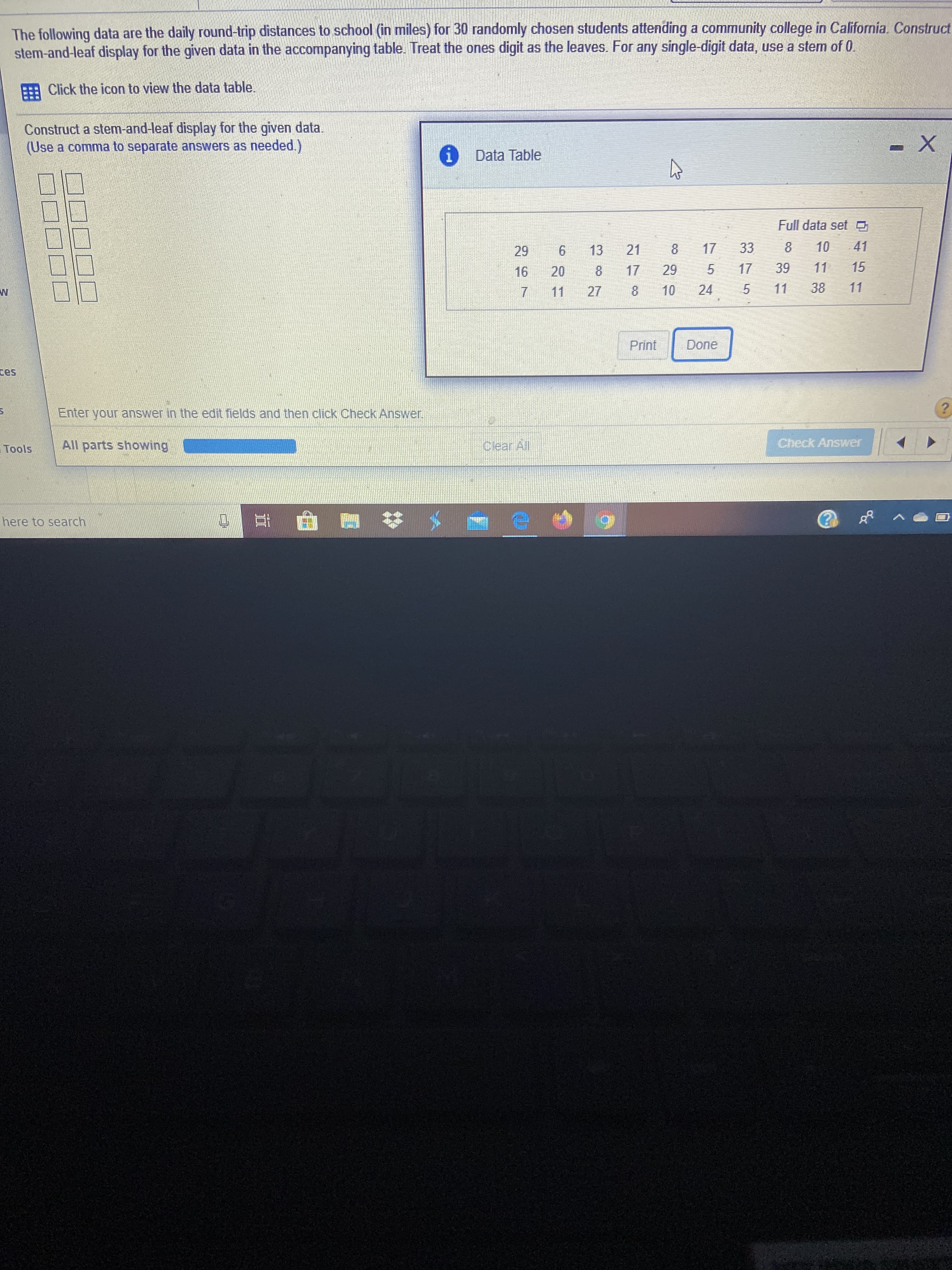 The following data are the daily round-trip distances to school (in miles) for 30 randomly chosen students attending a community college in California. Construct
stem-and-leaf display for the given data in the accompanying table. Treat the ones digit as the leaves. For any single-digit data, use a stem of 0.
Click the icon to view the data table.
Construct a stem-and-leaf display for the given data.
(Use a comma to separate answers as needed.)
i Data Table
Full data set O
29
6.
13
21
17
33
10
41
16
20
17
29
17
39
11
15
7.
11
27
10
24
11
38
11
Print
Done
ces
Enter your answer in the edit fields and then click Check Answer.
Tools
All parts showing
Clear All
Check Answer
here to search
