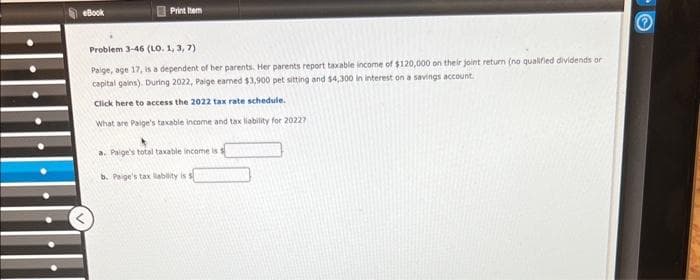 eBook
Print Item
Problem 3-46 (LO. 1, 3, 7)
Paige, age 17, is a dependent of her parents. Her parents report taxable income of $120,000 on their joint return (no qualified dividends or
capital gains). During 2022, Paige earned $3,900 pet sitting and $4,300 in interest on a savings account.
Click here to access the 2022 tax rate schedule.
What are Paige's taxable income and tax liability for 20227
a. Paige's total taxable income is
b. Paige's tax liability is s
O