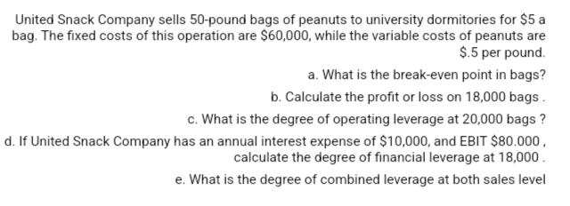 United Snack Company sells 50-pound bags of peanuts to university dormitories for $5 a
bag. The fixed costs of this operation are $60,000, while the variable costs of peanuts are
$.5 per pound.
a. What is the break-even point in bags?
b. Calculate the profit or loss on 18,000 bags.
c. What is the degree of operating leverage at 20,000 bags ?
d. If United Snack Company has an annual interest expense of $10,000, and EBIT $80.000,
calculate the degree of financial leverage at 18,000.
e. What is the degree of combined leverage at both sales level