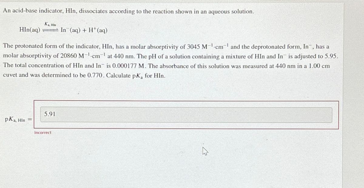 An acid-base indicator, HIn, dissociates according to the reaction shown in an aqueous solution.
HIn(aq)
The protonated form of the indicator, HIn, has a molar absorptivity of 3045 M-¹.cm-¹ and the deprotonated form, In¯, has a
molar absorptivity of 20860 M-¹-cm-¹ at 440 nm. The pH of a solution containing a mixture of HIn and In is adjusted to 5.95.
The total concentration of HIn and In is 0.000177 M. The absorbance of this solution was measured at 440 nm in a 1.00 cm
cuvet and was determined to be 0.770. Calculate pK₂ for HIn.
pKa, Hin
K₁ Hin
11
5.91
Incorrect
In (aq) + H+ (aq)
4