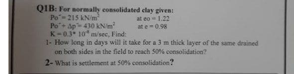 QIB: For normally consolidated clay given:
Po-215 kN/m
Po+ Ap= 430 kN/m
K=0.3* 10 m/sec, Find:
1- How long in days will it take for a 3 m thick layer of the same drained
on both sides in the field to reach 50% consolidation?
2- What is settlement at 50% consolidation?
at eo = 1.22
at e = 0.98
