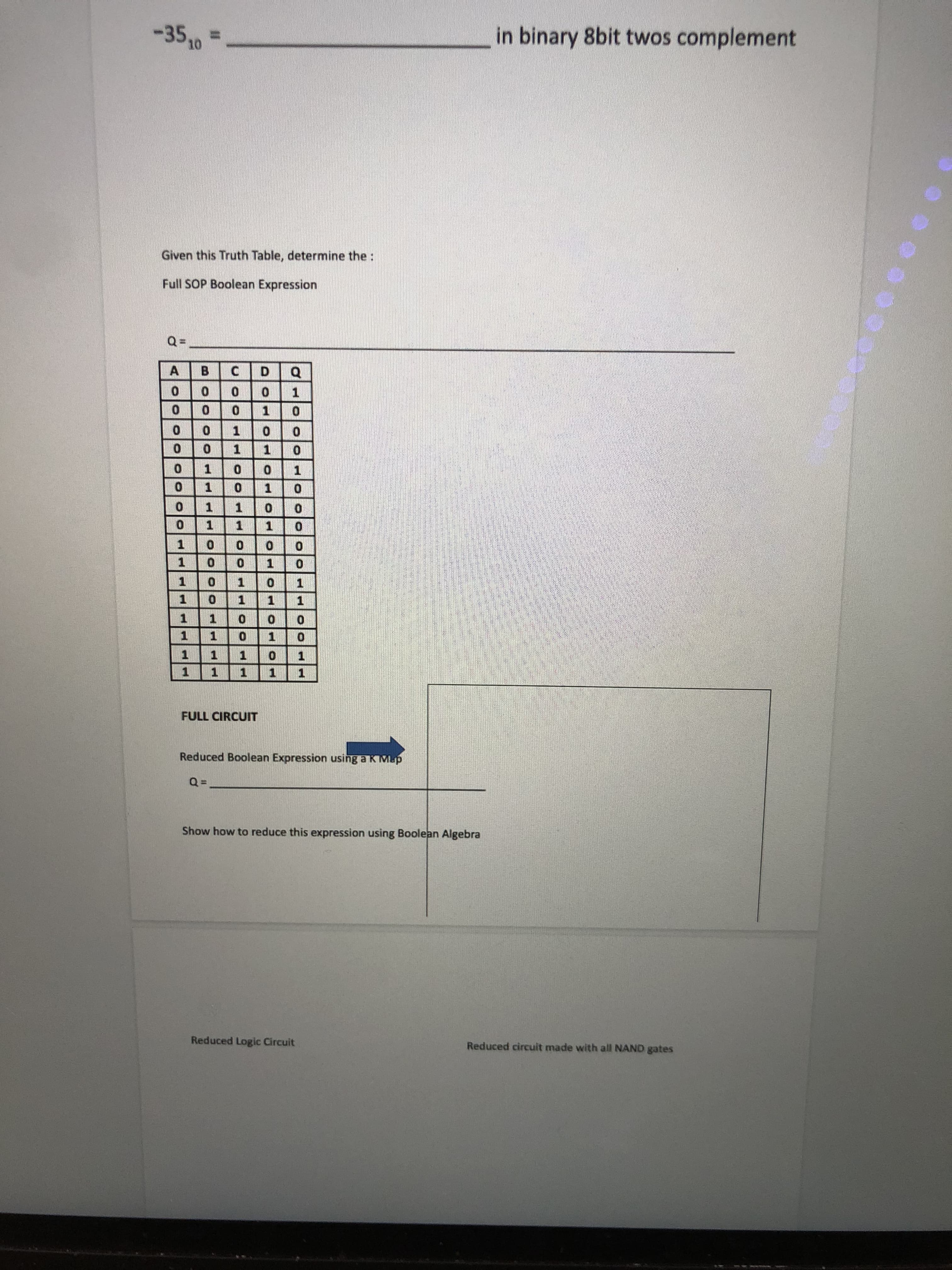 %3D
Reduced circuit made with all NAND gates
Reduced Logic Circuit
Show how to reduce this expression using Boolean Algebra
Reduced Boolean Expression using a K Mp
FULL CIRCUIT
1.
1.
1.
1.
1.
1.
1.
1.
0.
0.
1.
1.
1 1
1.
1.
1.
1.
1.
1.
1.
1
1.
1.
1.
D.
B.
A.
Full SOP Boolean Expression
Given this Truth Table, determine the :
in binary 8bit twos complement
