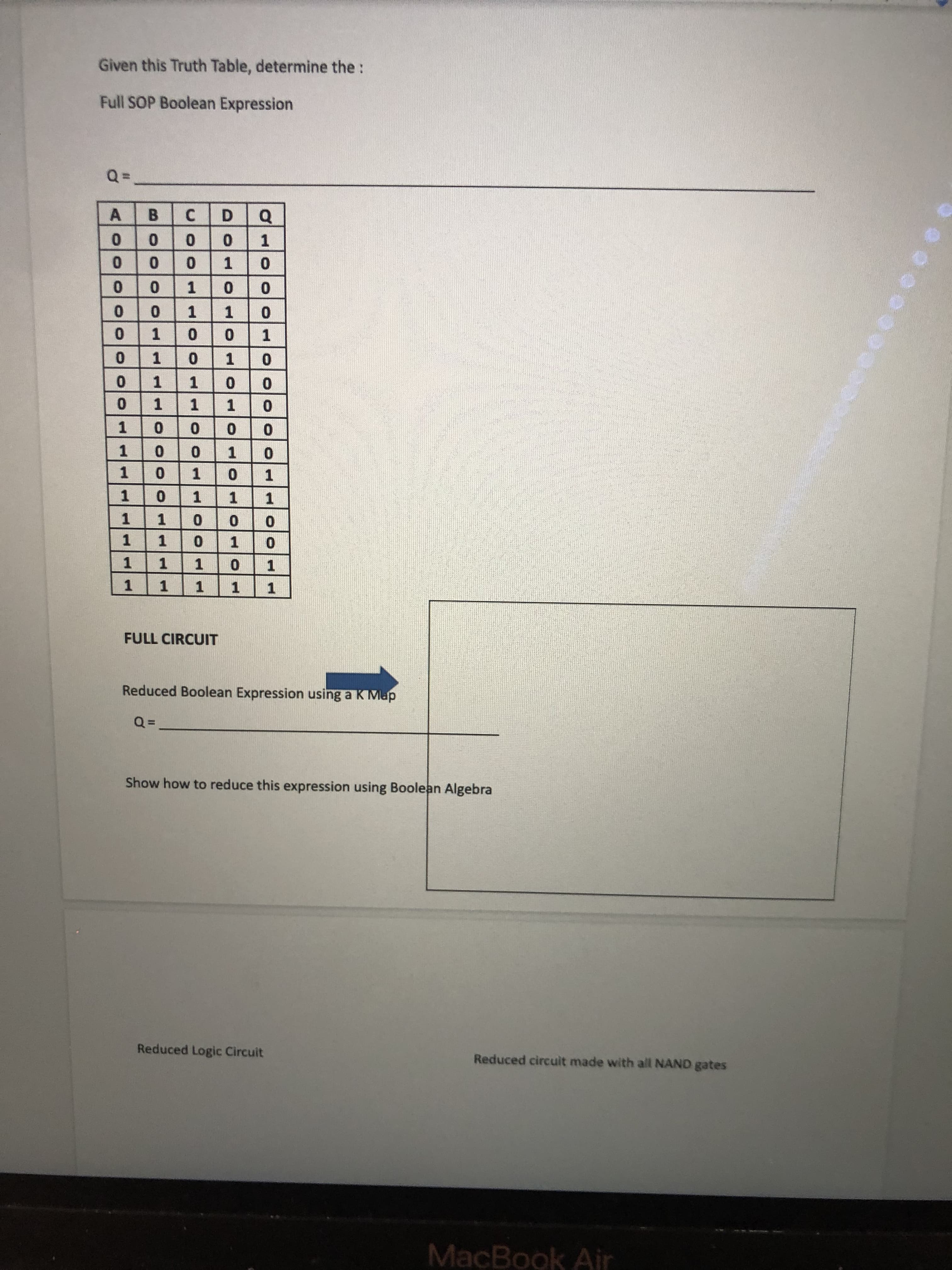 100
111
MacBook Air
Reduced circuit made with all NAND gates
Reduced Logic Circuit
Show how to reduce this expression using Boolean Algebra
Reduced Boolean Expression using a K Map
FULL CIRCUIT
1.
1.
1.
1.
1.
1.
1.
1.
1.
1.
1.
1.
1.
1.
1.
1.
1.
1.
1.
1.
1.
1.
1.
1.
1.
1.
0.
1.
D.
C.
A
Full SOP Boolean Expression
Given this Truth Table, determine the:
