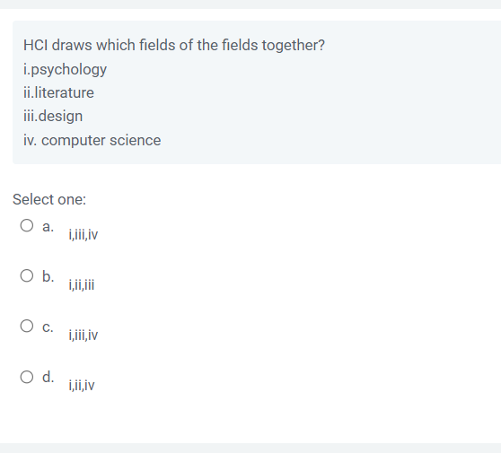 HCI draws which fields of the fields together?
i.psychology
ii.literature
iii.design
iv. computer science
Select one:
O a.
O b.
O c.
O d.
i,iii, iv
i,ii,iii
i,iii, iv
i,ii,iv