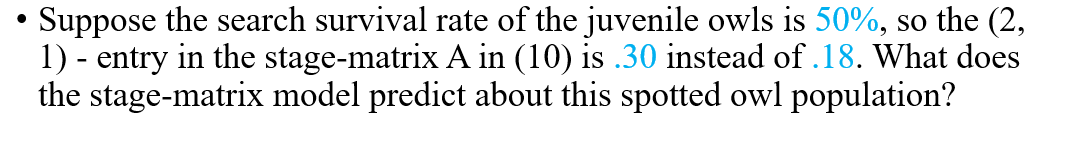 Suppose the search survival rate of the juvenile owls is 50%, so the (2,
1) - entry in the stage-matrix A in (10) is .30 instead of .18. What does
the stage-matrix model predict about this spotted owl population?
