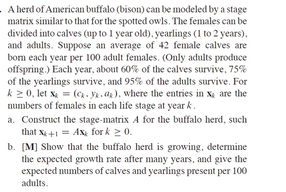 A herd of American buffalo (bison) can be modeled by a stage
matrix similar to that for the spotted owls. The females can be
divided into calves (up to 1 year old), yearlings (1 to 2 years),
and adults. Suppose an average of 42 female calves are
born each year per 100 adult females. (Only adults produce
offspring.) Each year, about 60% of the calves survive, 75%
of the yearlings survive, and 95% of the adults survive. For
k > 0, let x = (ck, Yk, Az), where the entries in xg are the
numbers of females in each life stage at year k.
a. Construct the stage-matrix A for the buffalo herd, such
that xg+1 = Axx for k > 0.
b. [M] Show that the buffalo herd is growing, determine
the expected growth rate after many years, and give the
expected numbers of calves and yearlings present per 100
adults.
