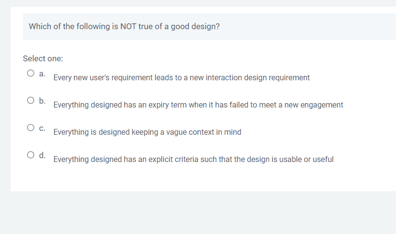 Which of the following is NOT true of a good design?
Select one:
O a.
Every new user's requirement leads to a new interaction design requirement
O b.
Everything designed has an expiry term when it has failed to meet a new engagement
O c.
Everything is designed keeping a vague context in mind
O d.
Everything designed has an explicit criteria such that the design is usable or useful