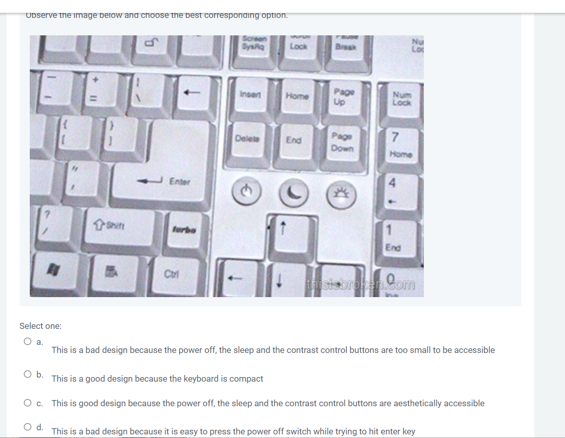 Observe the image below and choose the best corresponding option.
Screen
SysRq
Lock
Insert
Home
Delete
End
Enter
Break
Page
Up
Page
Down
Num
Lock
7
Home
End
Ctri
broken.com
Select one:
O a.
This is a bad design because the power off, the sleep and the contrast control buttons are too small to be accessible
O b.
This is a good design because the keyboard is compact
O c.
This is good design because the power off, the sleep and the contrast control buttons are aesthetically accessible
O d.
This is a bad design because it is easy to press the power off switch while trying to hit enter key
forbo
Nu
Lot