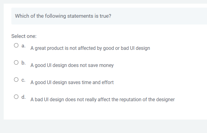 Which of the following statements is true?
Select one:
O a.
O b.
O C.
O d.
A great product is not affected by good or bad UI design
A good UI design does not save money
A good UI design saves time and effort
A bad UI design does not really affect the reputation of the designer