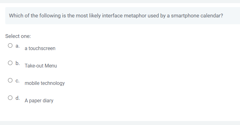 Which of the following is the most likely interface metaphor used by a smartphone calendar?
Select one:
O a.
a touchscreen
O b.
Take-out Menu
C. mobile technology
A paper diary
O d.