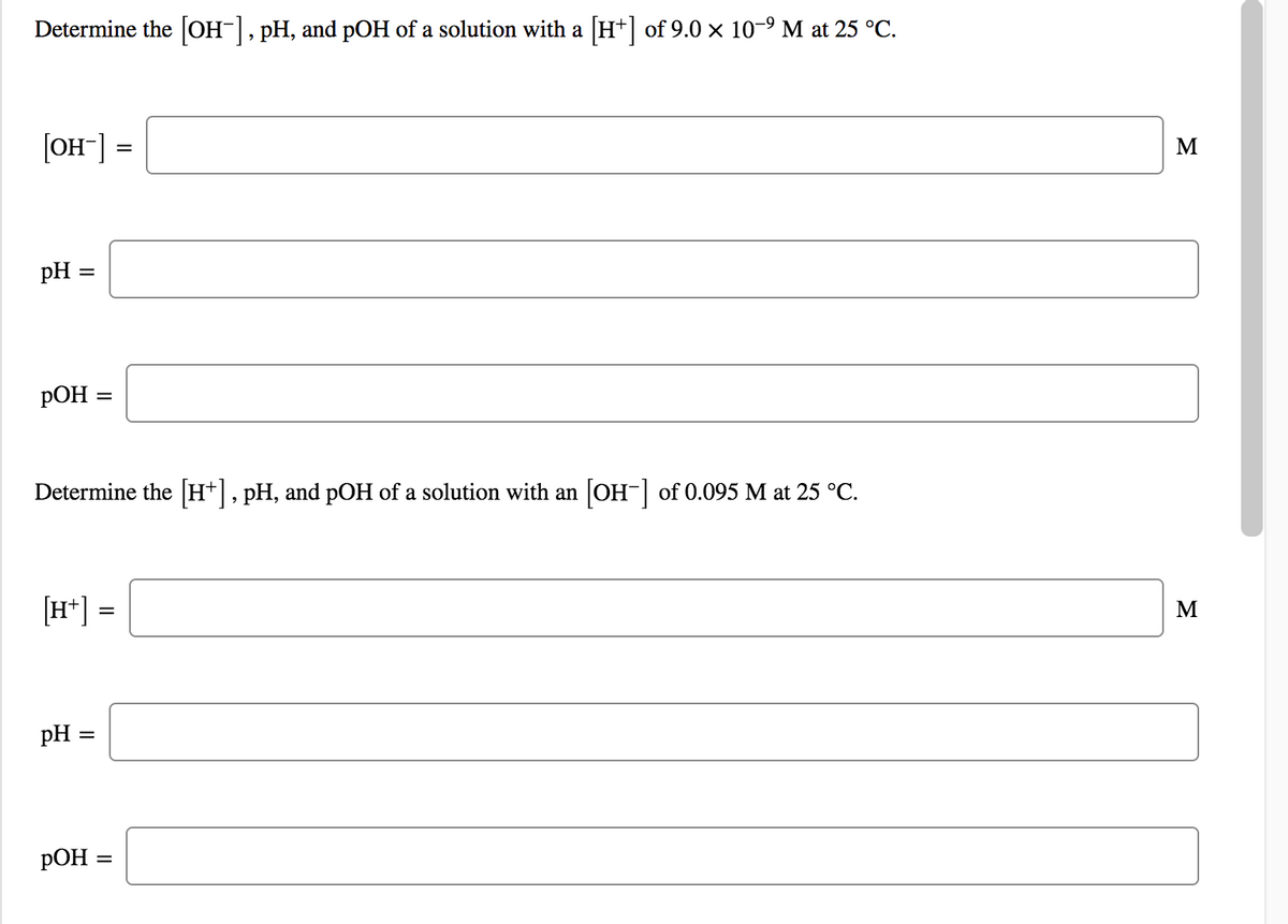 Determine the [OH-], pH, and pOH of a solution with a H+] of 9.0 × 10-9 M at 25 °C.
[OH-] =
M
pH =
pOH =
%3D
Determine the H*, pH, and pOH of a solution with an
OH- of 0.095 M at 25 °C.
[H*] =
M
pH =
РОН -
