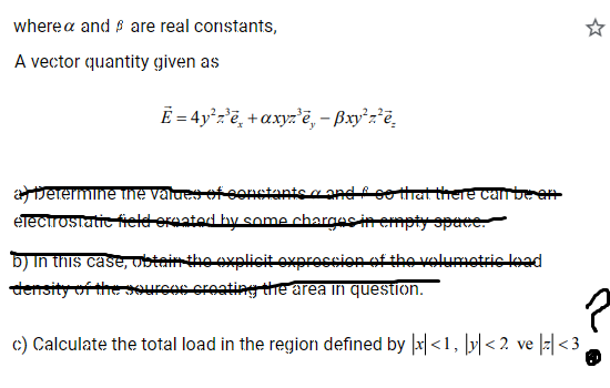 wherea and are real constants,
A vector quantity given as
E = 4y¹z³ē +axyz³ē, - ẞxy²z²e
a Determine the values of constants and so that there can be en
electrostatic field ereated by some charges in empty space.
b) In this case, obtain the explicit expression of the volumetric lead
density of the sources creating the area in question.
c) Calculate the total load in the region defined by x<1, y<2 ve |z|<3
MO