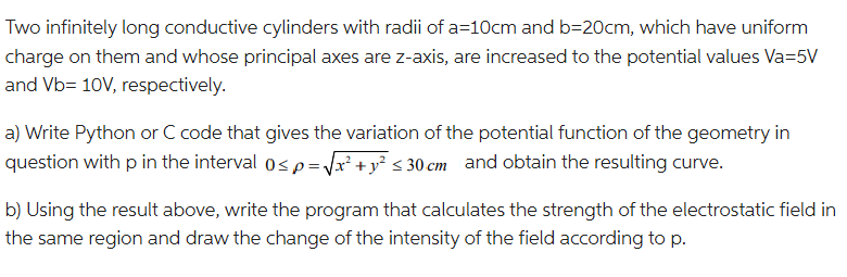 Two infinitely long conductive cylinders with radii of a=10cm and b=20cm, which have uniform
charge on them and whose principal axes are z-axis, are increased to the potential values Va=5V
and Vb= 10V, respectively.
a) Write Python or C code that gives the variation of the potential function of the geometry in
question with p in the interval 0≤p=√x² + y² ≤ 30 cm and obtain the resulting curve.
b) Using the result above, write the program that calculates the strength of the electrostatic field in
the same region and draw the change of the intensity of the field according to p.