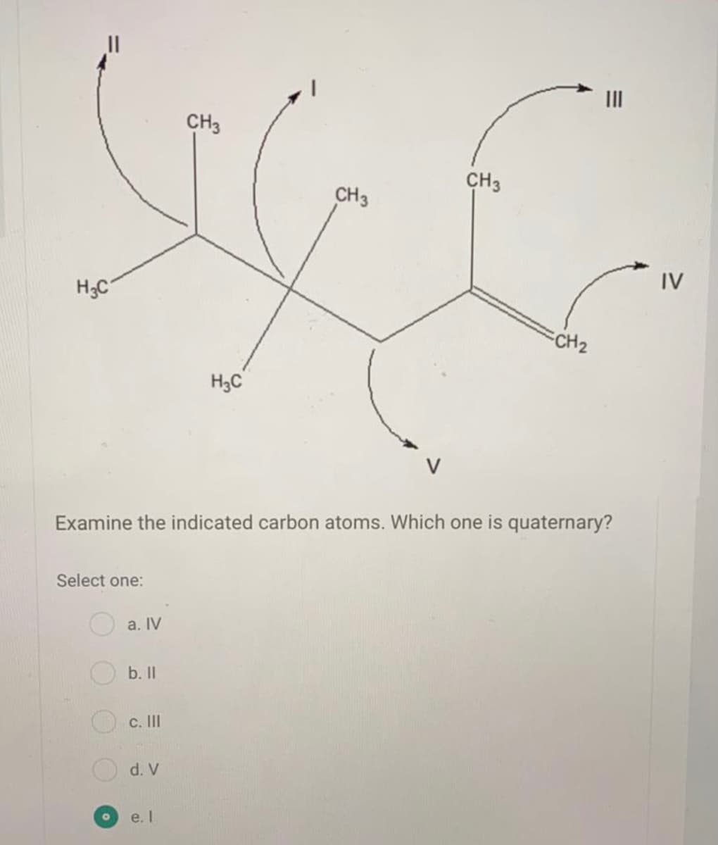 II
CH3
CH3
CH3
IV
H;C
CH2
H3C
Examine the indicated carbon atoms. Which one is quaternary?
Select one:
a. IV
b. I
c. II
d. V
e. I
OOO
