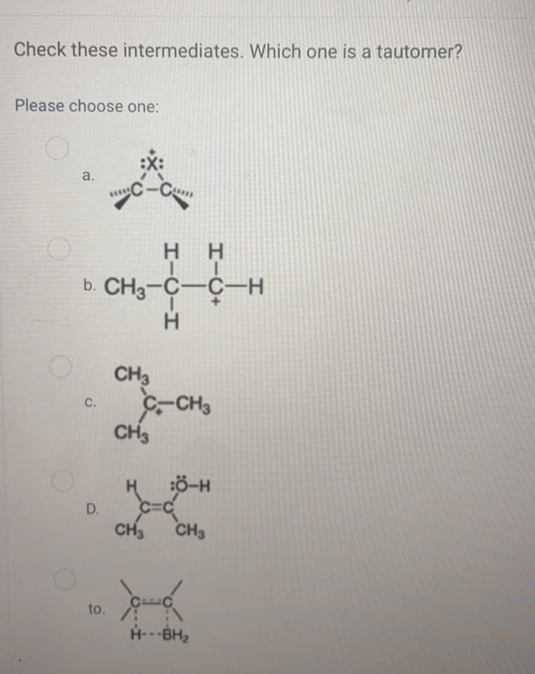 Check these intermediates. Which one is a tautomer?
Please choose one:
a.
H H
b. CH3-C-C-H
H
CH3
C-CH,
CH3
C.
HÖ-H
D.
CH,
CH3
to.
H---BH2
