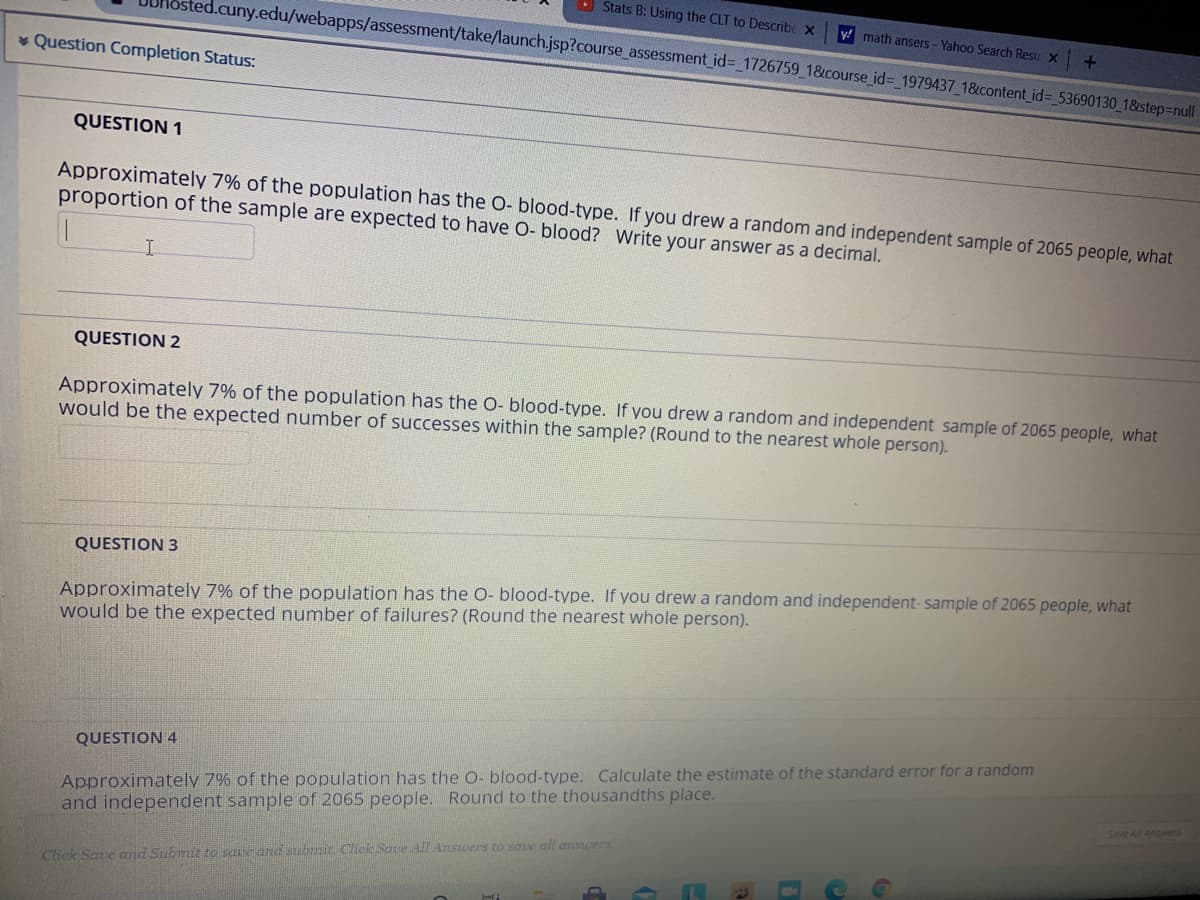 O Stats B: Using the CLT to Describe X
sted.cuny.edu/webapps/assessment/take/launch.jsp?course_assessment id%3 1726759 1&course_id%3 1979437 18&content_id=_53690130_18&step=null
y! math ansers - Yahoo Search Resu x
v Question Completion Status:
QUESTION 1
Approximately 7% of the population has the O- blood-type. If you drew a random and independent sample of 2065 people, what
proportion of the sample are expected to have O- blood? Write your answer as a decimal.
QUESTION 2
Approximately 7% of the population has the O- blood-type. If you drew a random and independent sample of 2065 people, what
would be the expected number of successes within the sample? (Round to the nearest whole person).
QUESTION 3
Approximately 7% of the population has the O- blood-type. If you drew a random and independent- sample of 2065 people, what
would be the expected number of failures? (Round the nearest whole person).
Approximately 7% of the population has the O- blood-type. Calculate the estimate of the standard error for a random
and independent sample of 2065 people. Round to the thousandths place.
QUESTION 4
Save All Answers
Click Save and Submir to saue and subrmit. Click Save Alldnswers to save all answers
