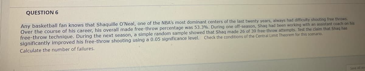 QUESTION 6
Any basketball fan knows that Shaquille O'Neal, one of the NBA's most dominant centers of the last twenty years, always had difficulty shooting free throws.
Över the course of his career, his overall made free-throw percentage was 53.3%. During one off-season, Shaq had been working with an assistant coach on his
free-throw technique. During the next season, a simple random sample showed that Shaq made 26 of 39 free-throw attempts. Test the claim that Shaq has
significantly improved his free-throw shooting using a 0.05 significance level. Check the conditions of the Central Limit Theorem for this scenario.
Calculate the number of failures.
Save All An
