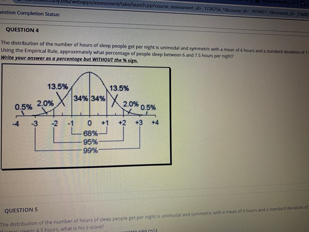 du/webapps/assessment/take/launch.jsp?course_assessment id%3D_1726756_1&course_id%3D_1979437_18&content id3 53690
uestion Completion Status:
QUESTION 4
The distribution of the number of hours of sleep people get per night is unimodal and symmetric with a mean of 6 hours and a standard deviation of 1.5
Using the Empirical Rule, approximately what percentage of people sleep between 6 and 7.5 hours per night?
Write your answer as a percentage but WITHOUT the % sign.
13.5%
13.5%
34% 34%
X2.0%
2.0%
0.5%
0.5%
-4
-3
-2 -1
0 1
+2
+3
+4
68%-
95%-
99%
The distribution of the number of hours of sleep people get per night is unimodal and symmetric with a mean of 6 hours and a standard deviation of
Iimor sleens 4.5 hours, what is his z-score?
QUESTION 5
riata sign (+/-)
