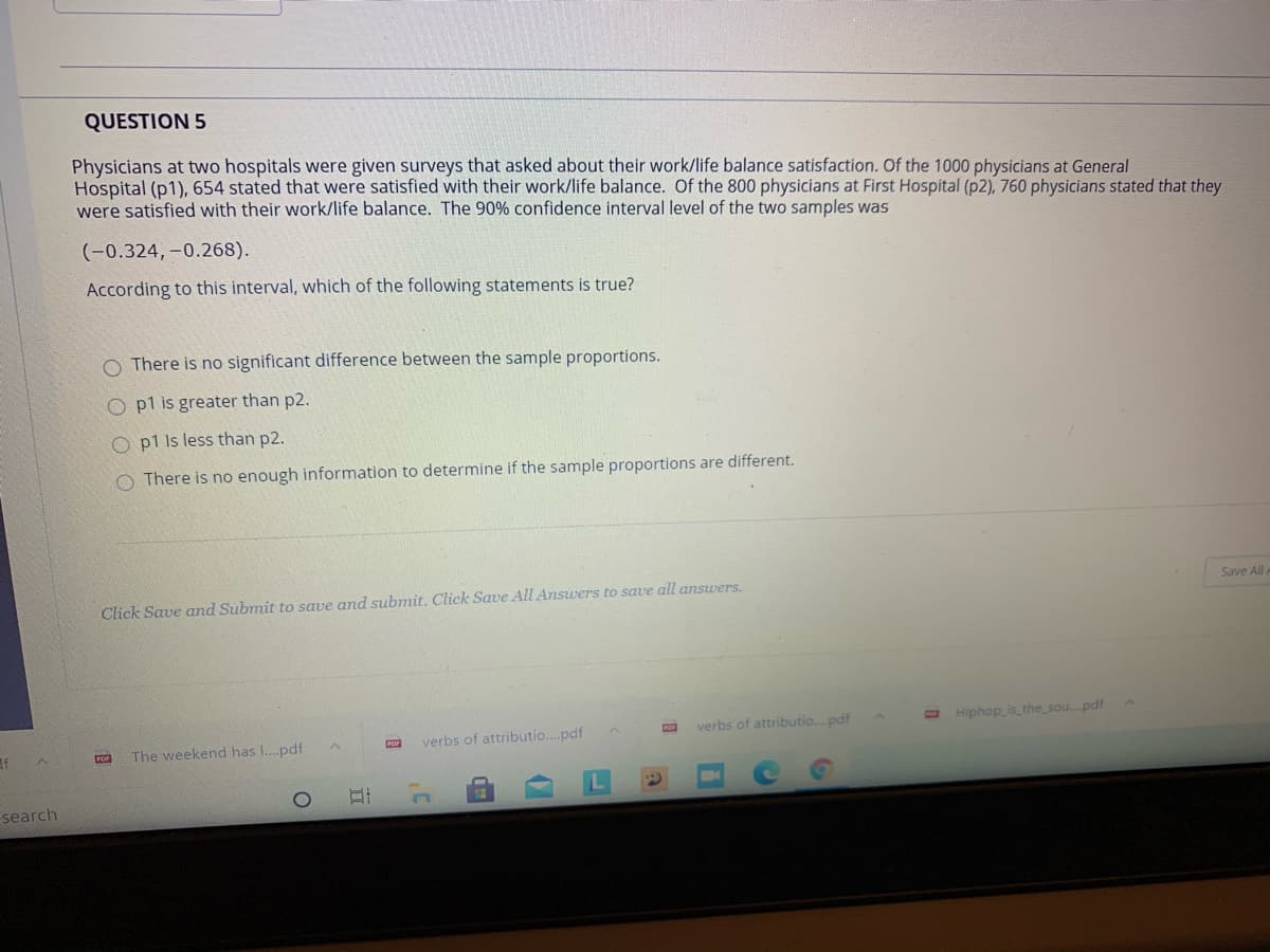 QUESTION 5
Physicians at two hospitals were given surveys that asked about their work/life balance satisfaction. Of the 1000 physicians at General
Hospital (p1), 654 stated that were satisfied with their work/life balance. Of the 800 physicians at First Hospital (p2), 760 physicians stated that they
were satisfied with their work/life balance. The 90% confidence interval level of the two samples was
(-0.324, -0.268).
According to this interval, which of the following statements is true?
O There is no significant difference between the sample proportions.
O p1 is greater than p2.
O p1 Is less than p2.
There is no enough information to determine if the sample proportions are different.
Save All
Click Save and Submit to save and submit. Click Save All Answers to save all answers.
verbs of attributio.pdf
O Hiphop is_the_sou. pdf
CO
The weekend has I.pdf
verbs of attributio..pdf
search
目
