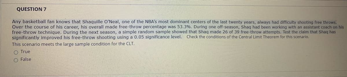---

### QUESTION 7

Any basketball fan knows that Shaquille O’Neal, one of the NBA’s most dominant centers of the last twenty years, always had difficulty shooting free throws. Over the course of his career, his overall made free-throw percentage was 53.3%. During one off-season, Shaq had been working with an assistant coach on his free-throw technique. During the next season, a simple random sample showed that Shaq made 26 of 39 free-throw attempts. Test the claim that Shaq has significantly improved his free-throw shooting using a 0.05 significance level. Check the conditions of the Central Limit Theorem for this scenario.

This scenario meets the large sample condition for the CLT.

- ⭕ True
- ⭕ False

---

**Explanations on Graphs or Diagrams:**

- There are no graphs or diagrams included in this question.
