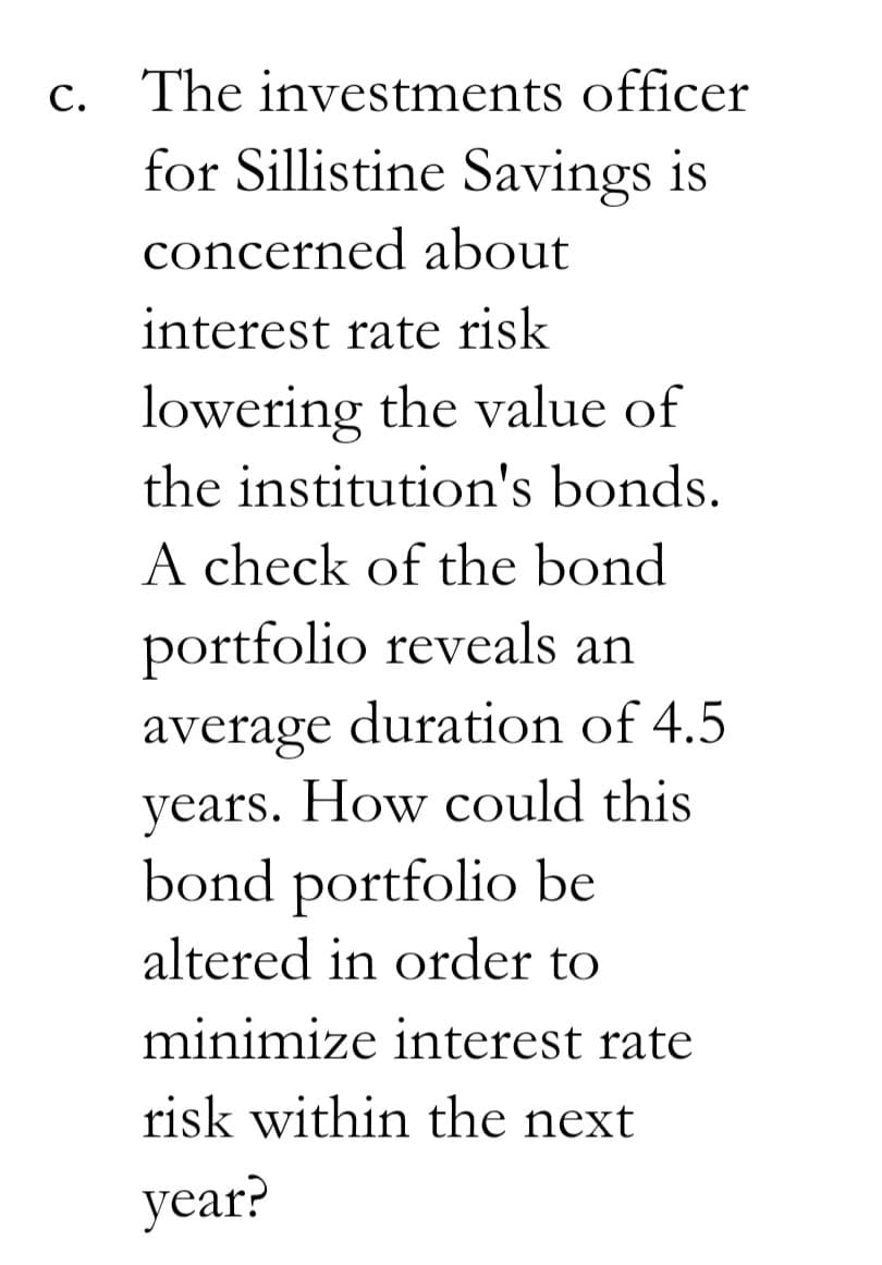 c. The investments officer
for Sillistine Savings is
concerned about
interest rate risk
lowering the value of
the institution's bonds.
A check of the bond
portfolio reveals an
average duration of 4.5
years. How could this
bond portfolio be
altered in order to
minimize interest rate
risk within the next
year?