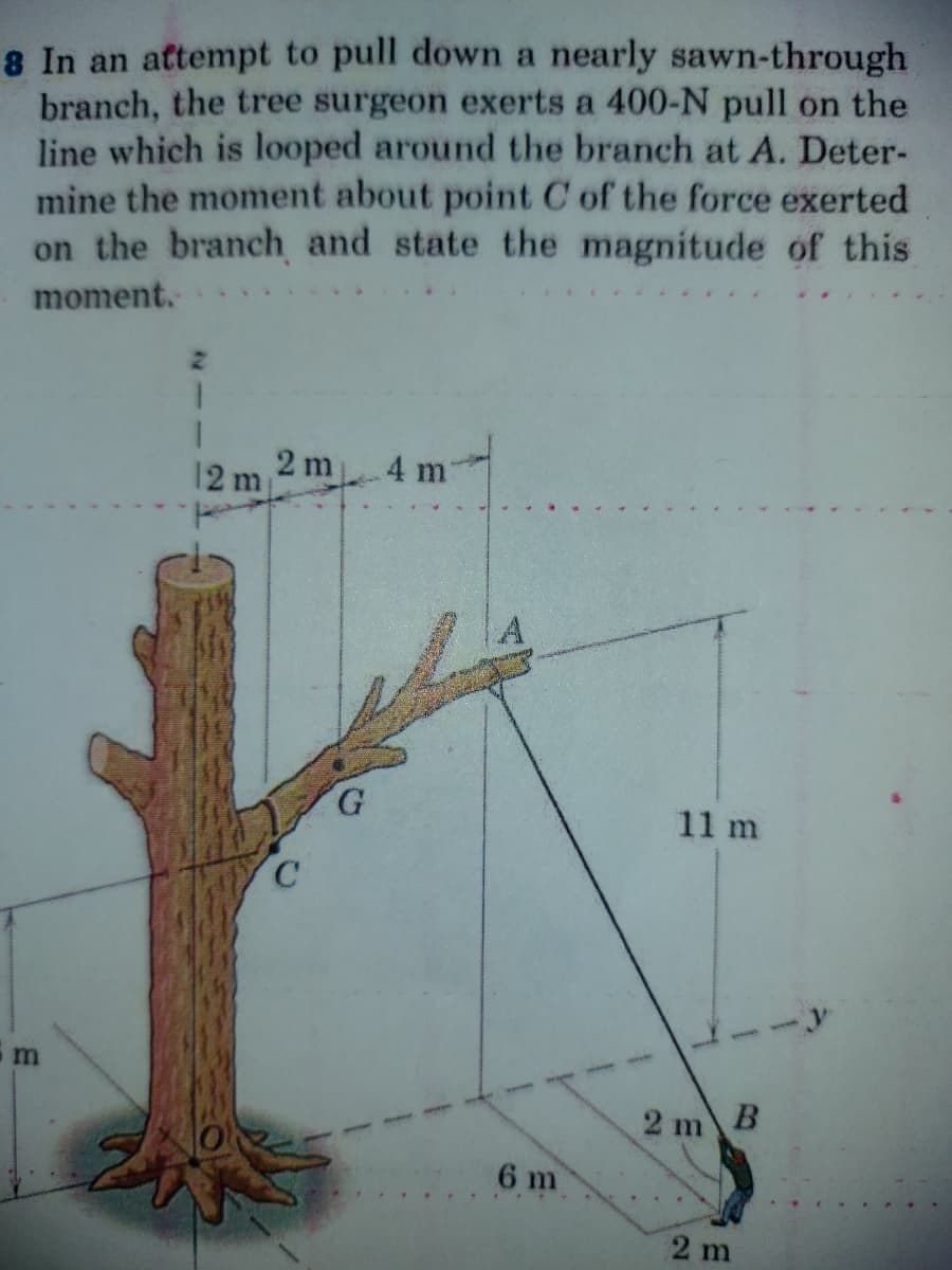 8 In an attempt to pull down a nearly sawn-through
branch, the tree surgeon exerts a 400-N pull on the
line which is looped around the branch at A. Deter-
mine the moment about point C of the force exerted
on the branch and state the magnitude of this
moment.
2 m
12 m
4 m
G.
11 m
C.
2 m B
6 m
2 m
