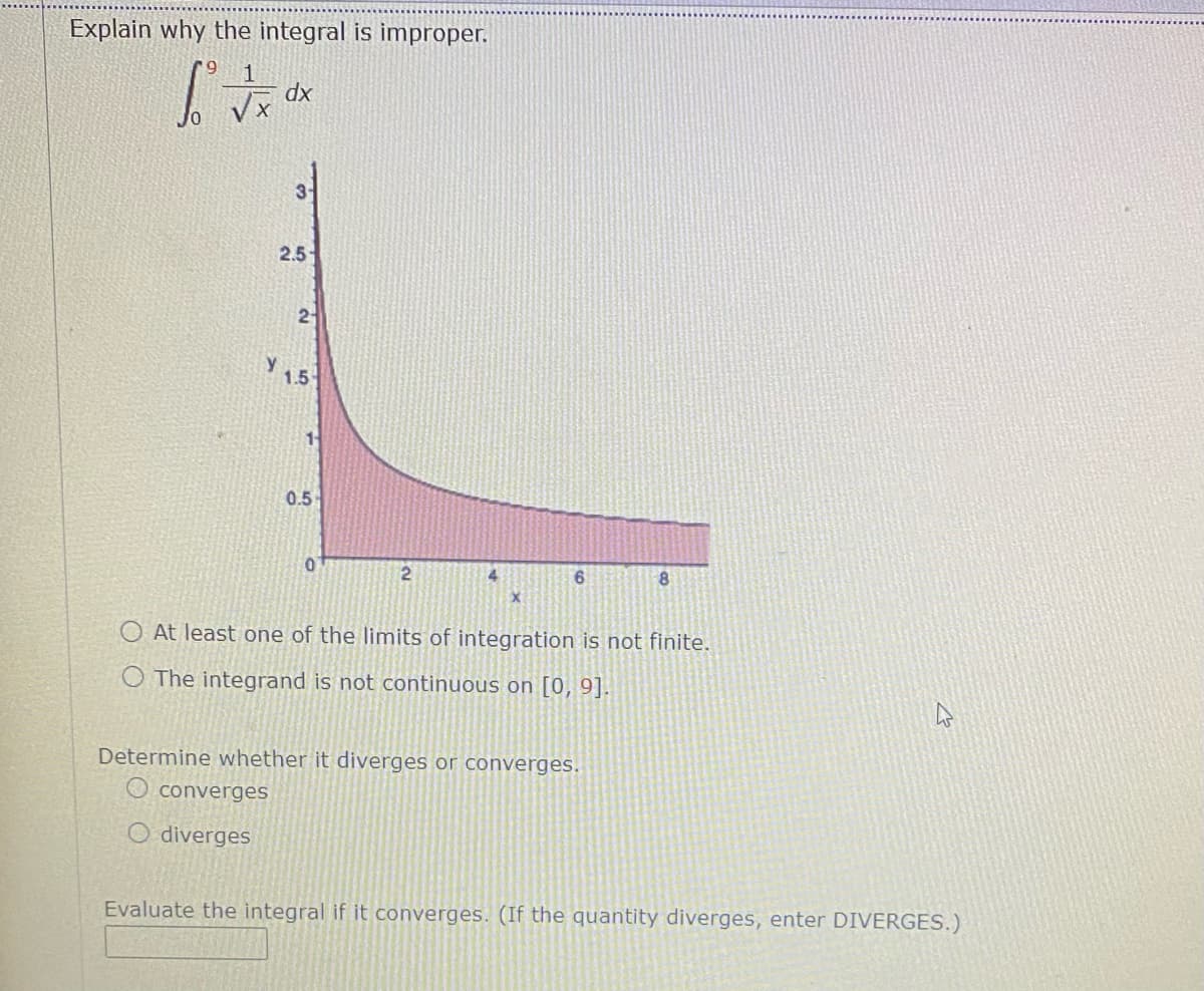 Explain why the integral is improper.
xp
31
2.5-
2
y
1.5
0.5
8
At least one of the limits of integration is not finite.
O The integrand is not continuous on [0, 9].
Determine whether it diverges or converges.
O converges
O diverges
Evaluate the integral if it converges. (If the quantity diverges, enter DIVERGES.)
